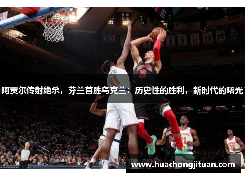 阿贾尔传射绝杀，芬兰首胜乌克兰：历史性的胜利，新时代的曙光